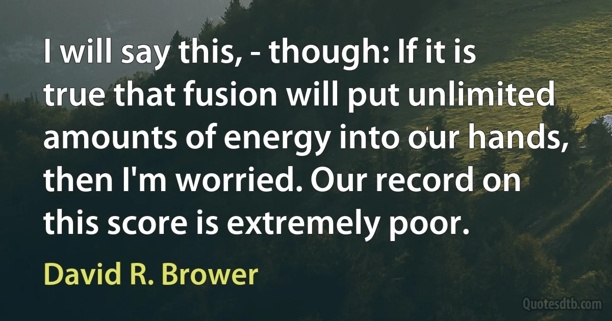 I will say this, - though: If it is true that fusion will put unlimited amounts of energy into our hands, then I'm worried. Our record on this score is extremely poor. (David R. Brower)