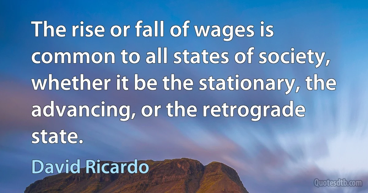 The rise or fall of wages is common to all states of society, whether it be the stationary, the advancing, or the retrograde state. (David Ricardo)