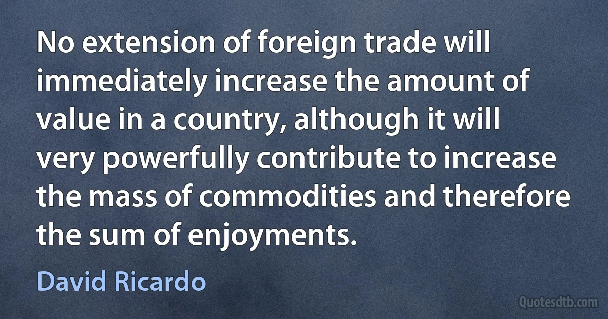 No extension of foreign trade will immediately increase the amount of value in a country, although it will very powerfully contribute to increase the mass of commodities and therefore the sum of enjoyments. (David Ricardo)