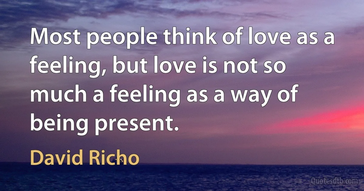 Most people think of love as a feeling, but love is not so much a feeling as a way of being present. (David Richo)