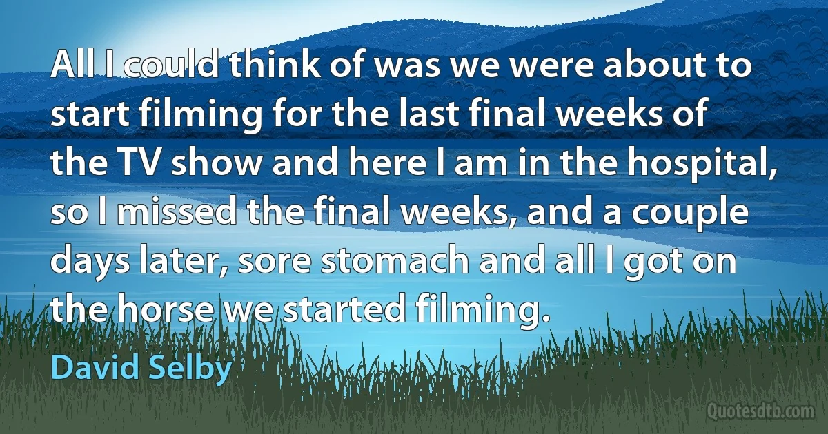 All I could think of was we were about to start filming for the last final weeks of the TV show and here I am in the hospital, so I missed the final weeks, and a couple days later, sore stomach and all I got on the horse we started filming. (David Selby)