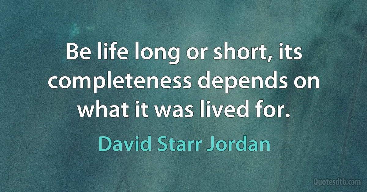 Be life long or short, its completeness depends on what it was lived for. (David Starr Jordan)