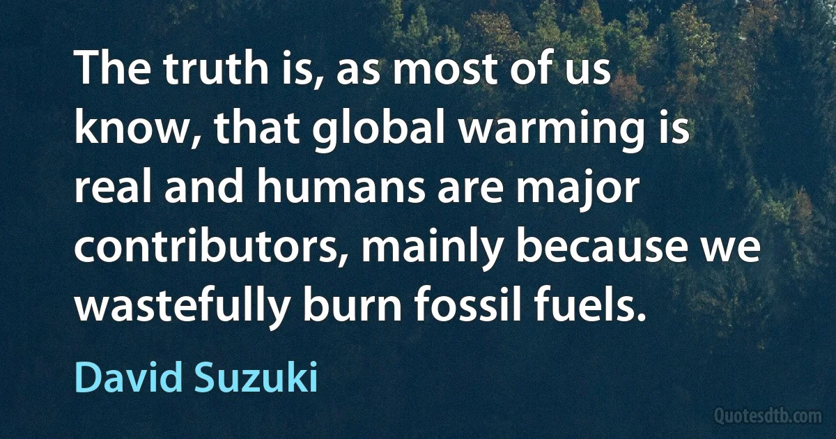 The truth is, as most of us know, that global warming is real and humans are major contributors, mainly because we wastefully burn fossil fuels. (David Suzuki)