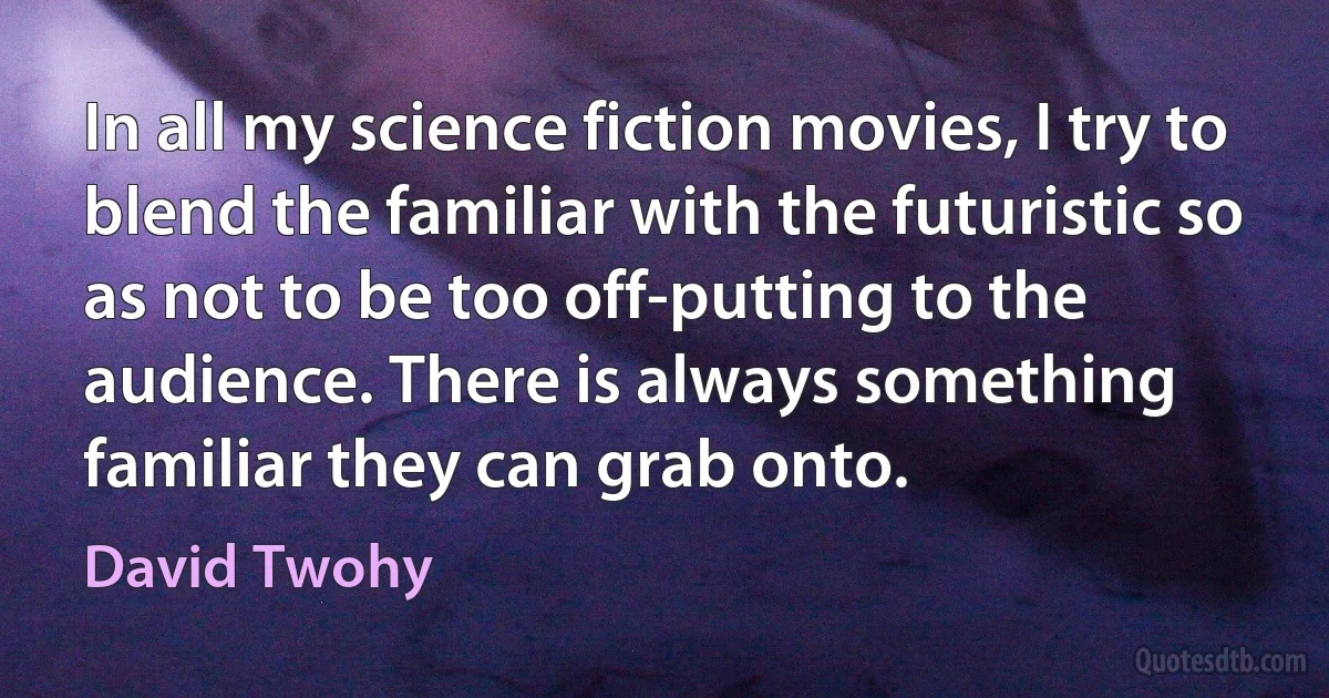 In all my science fiction movies, I try to blend the familiar with the futuristic so as not to be too off-putting to the audience. There is always something familiar they can grab onto. (David Twohy)