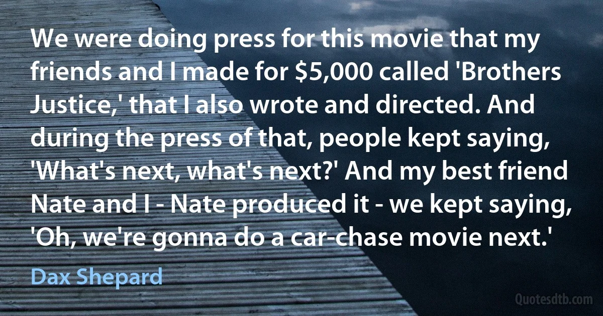 We were doing press for this movie that my friends and I made for $5,000 called 'Brothers Justice,' that I also wrote and directed. And during the press of that, people kept saying, 'What's next, what's next?' And my best friend Nate and I - Nate produced it - we kept saying, 'Oh, we're gonna do a car-chase movie next.' (Dax Shepard)