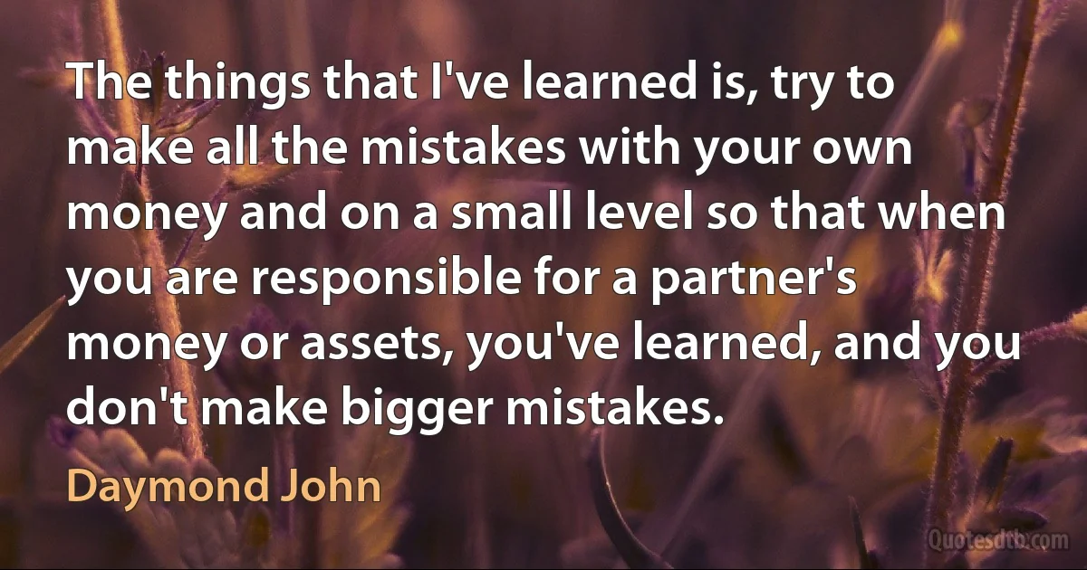 The things that I've learned is, try to make all the mistakes with your own money and on a small level so that when you are responsible for a partner's money or assets, you've learned, and you don't make bigger mistakes. (Daymond John)