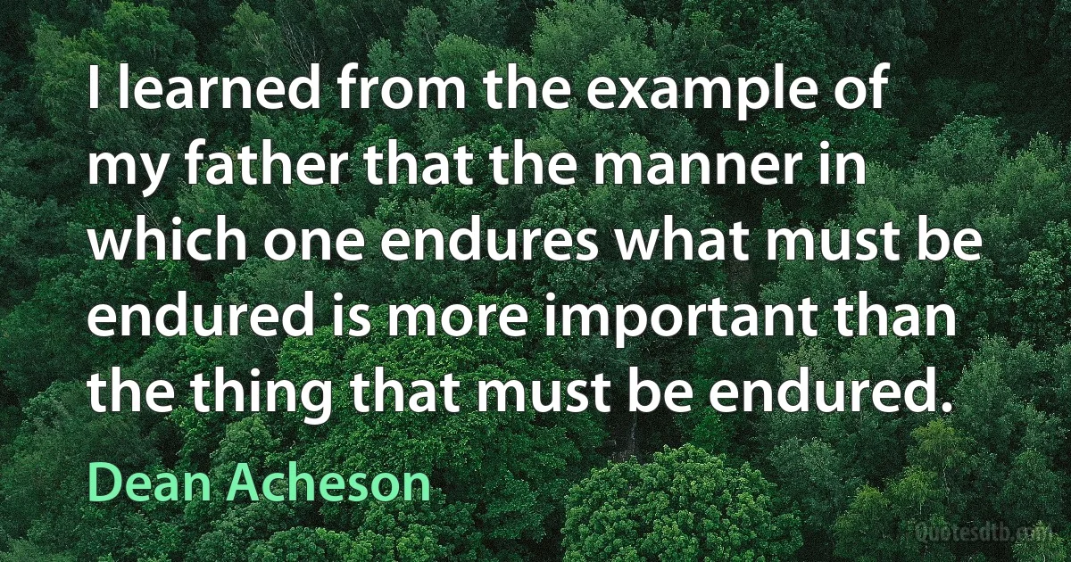 I learned from the example of my father that the manner in which one endures what must be endured is more important than the thing that must be endured. (Dean Acheson)