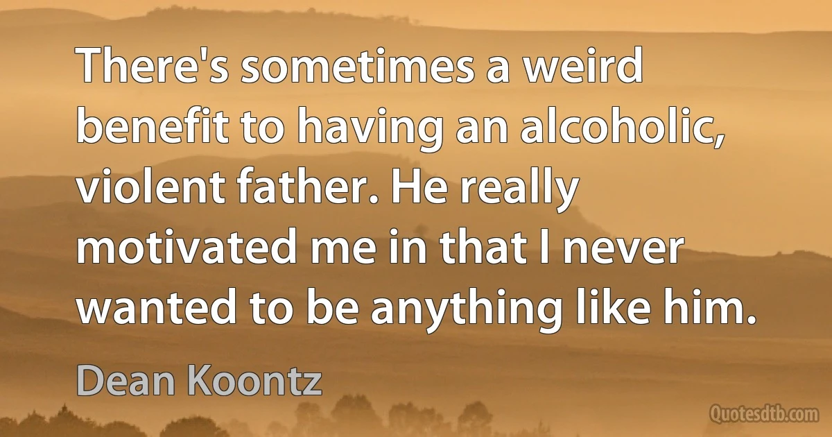 There's sometimes a weird benefit to having an alcoholic, violent father. He really motivated me in that I never wanted to be anything like him. (Dean Koontz)