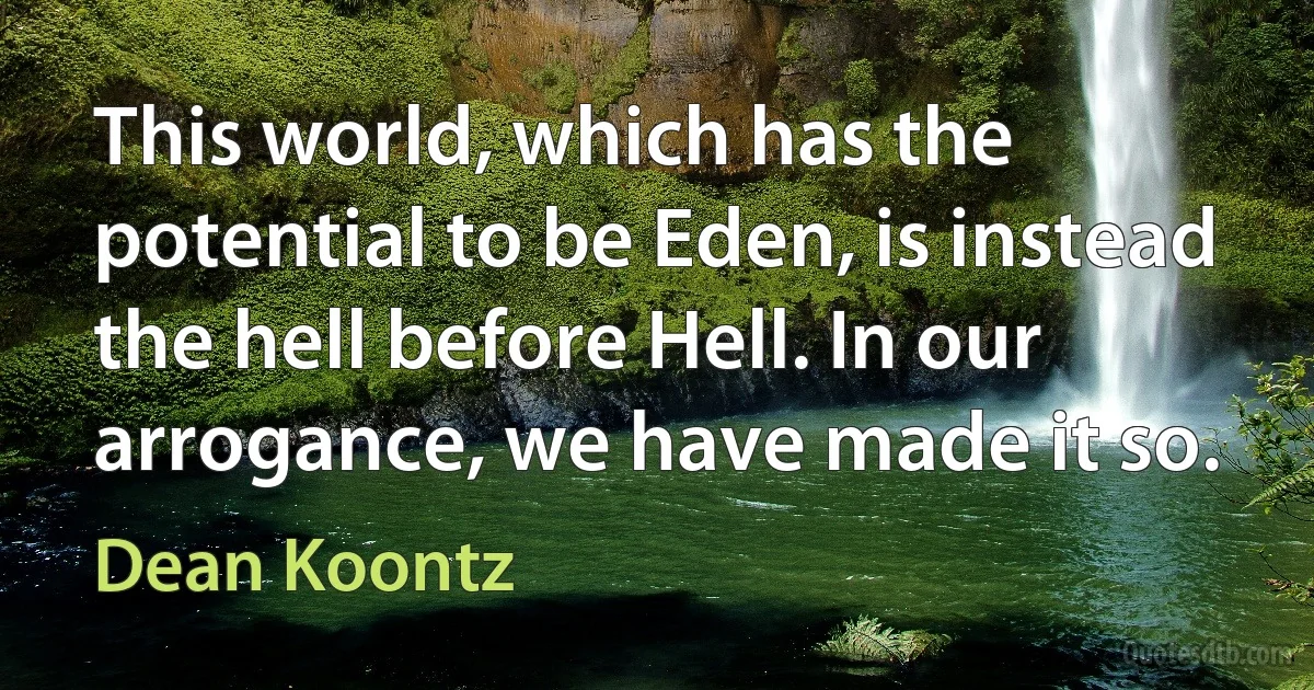 This world, which has the potential to be Eden, is instead the hell before Hell. In our arrogance, we have made it so. (Dean Koontz)