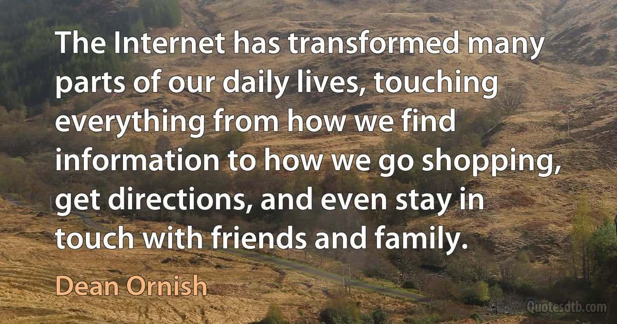 The Internet has transformed many parts of our daily lives, touching everything from how we find information to how we go shopping, get directions, and even stay in touch with friends and family. (Dean Ornish)