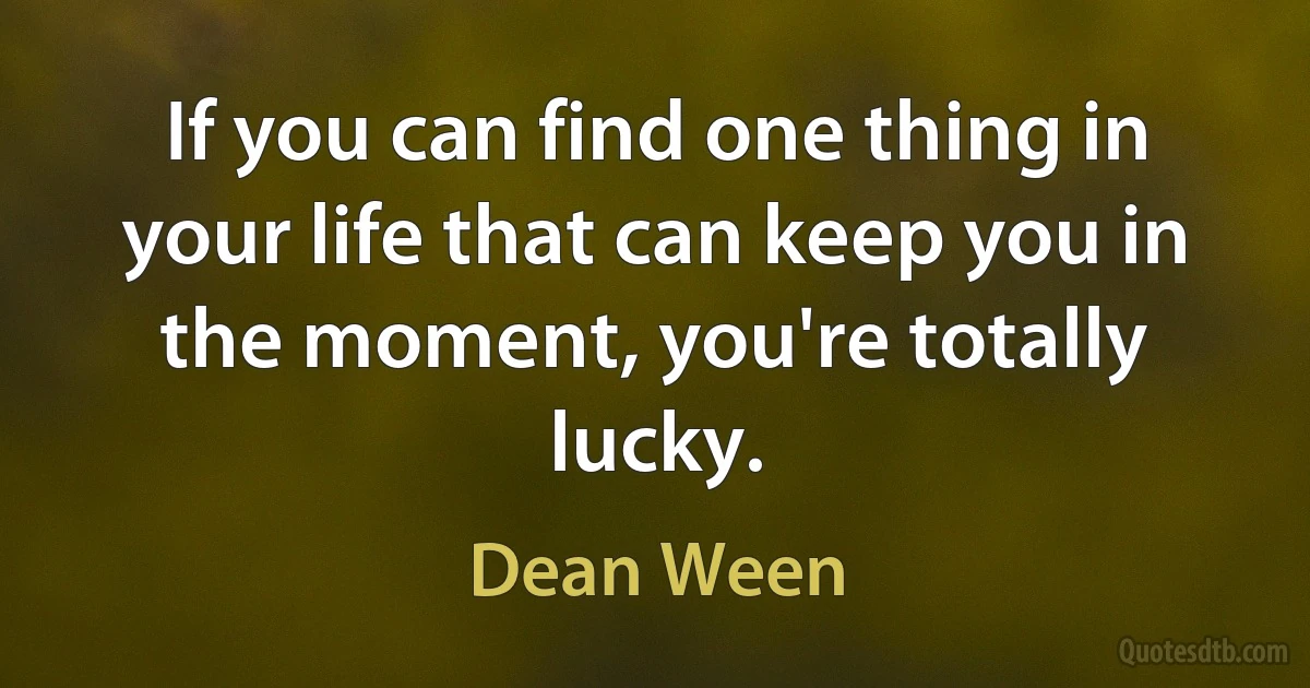 If you can find one thing in your life that can keep you in the moment, you're totally lucky. (Dean Ween)