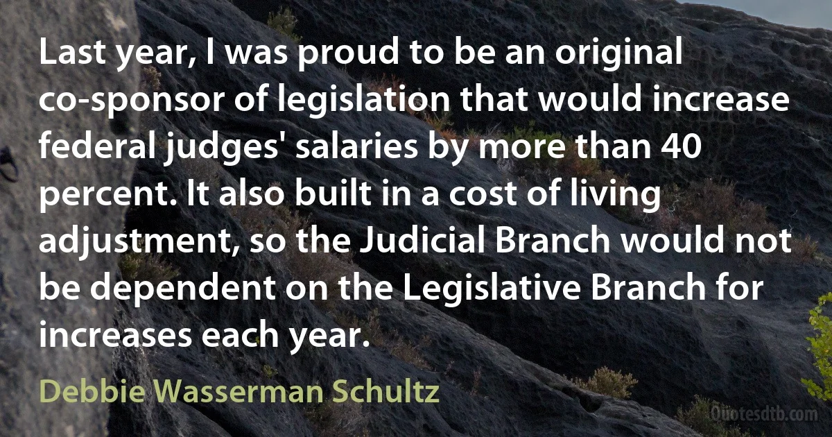 Last year, I was proud to be an original co-sponsor of legislation that would increase federal judges' salaries by more than 40 percent. It also built in a cost of living adjustment, so the Judicial Branch would not be dependent on the Legislative Branch for increases each year. (Debbie Wasserman Schultz)