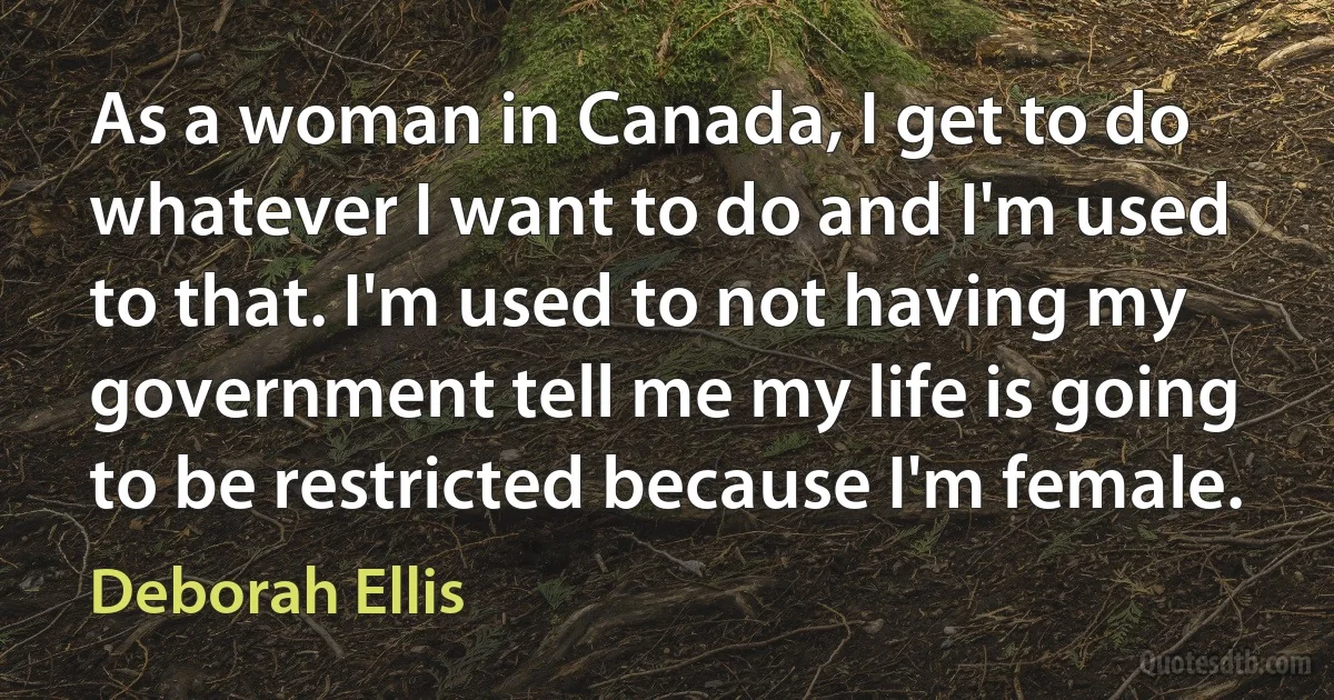 As a woman in Canada, I get to do whatever I want to do and I'm used to that. I'm used to not having my government tell me my life is going to be restricted because I'm female. (Deborah Ellis)