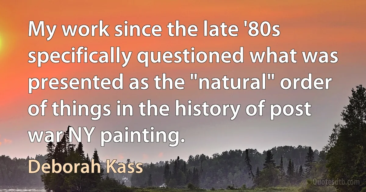 My work since the late '80s specifically questioned what was presented as the "natural" order of things in the history of post war NY painting. (Deborah Kass)