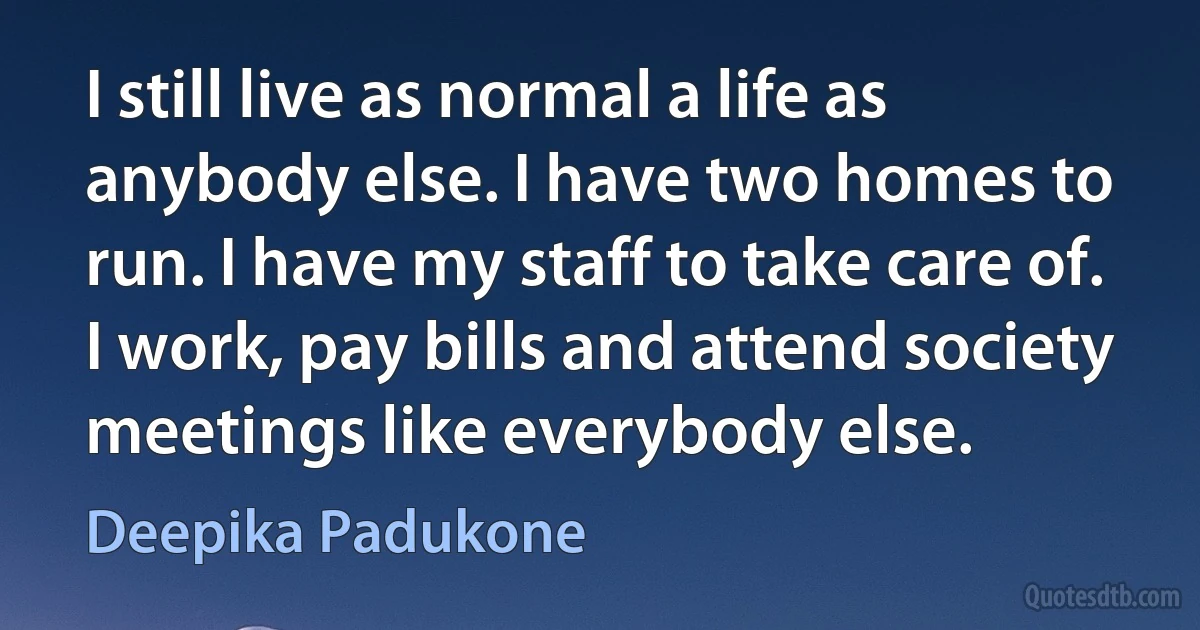 I still live as normal a life as anybody else. I have two homes to run. I have my staff to take care of. I work, pay bills and attend society meetings like everybody else. (Deepika Padukone)