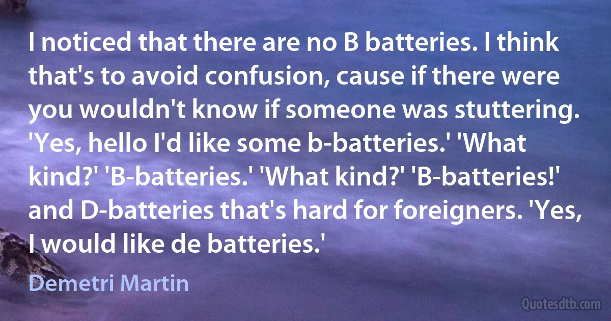 I noticed that there are no B batteries. I think that's to avoid confusion, cause if there were you wouldn't know if someone was stuttering. 'Yes, hello I'd like some b-batteries.' 'What kind?' 'B-batteries.' 'What kind?' 'B-batteries!' and D-batteries that's hard for foreigners. 'Yes, I would like de batteries.' (Demetri Martin)