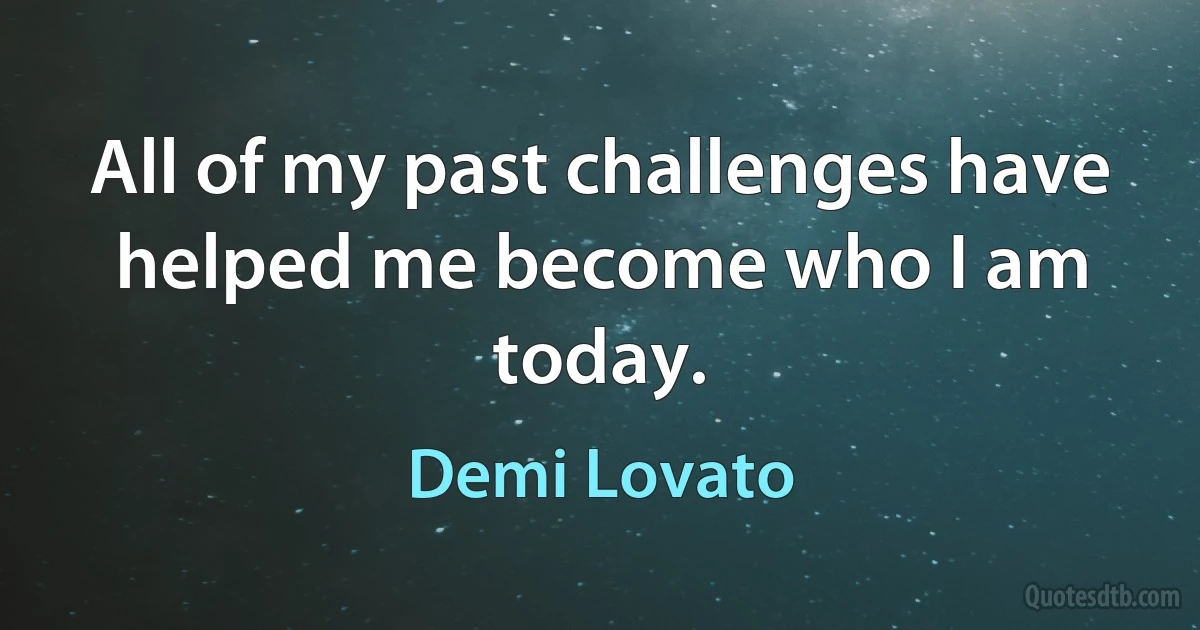 All of my past challenges have helped me become who I am today. (Demi Lovato)