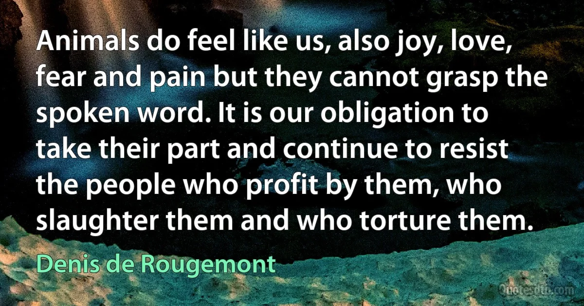 Animals do feel like us, also joy, love, fear and pain but they cannot grasp the spoken word. It is our obligation to take their part and continue to resist the people who profit by them, who slaughter them and who torture them. (Denis de Rougemont)