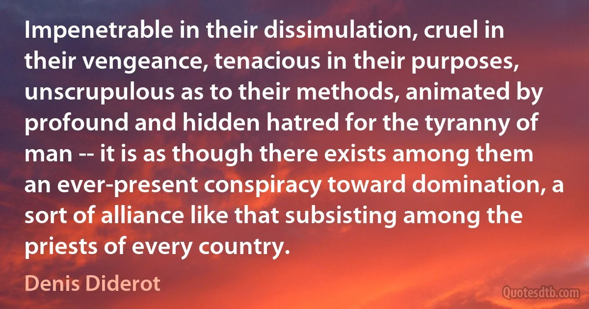 Impenetrable in their dissimulation, cruel in their vengeance, tenacious in their purposes, unscrupulous as to their methods, animated by profound and hidden hatred for the tyranny of man -- it is as though there exists among them an ever-present conspiracy toward domination, a sort of alliance like that subsisting among the priests of every country. (Denis Diderot)