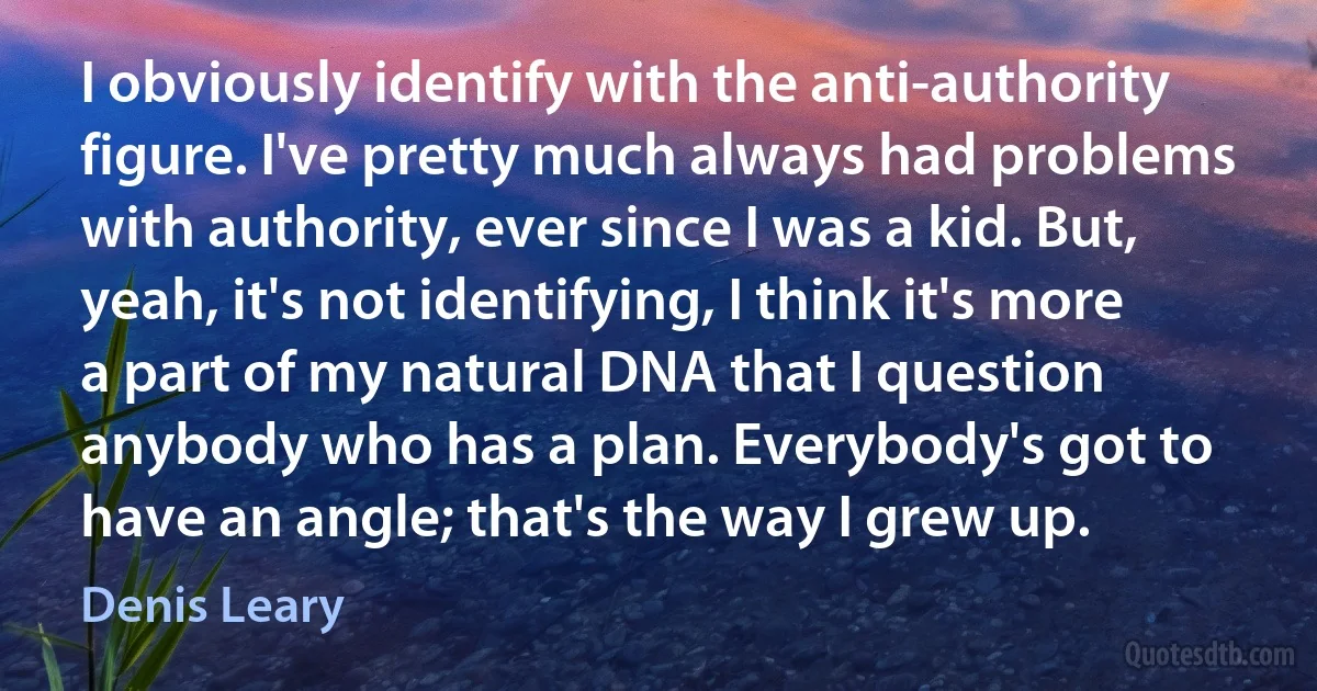 I obviously identify with the anti-authority figure. I've pretty much always had problems with authority, ever since I was a kid. But, yeah, it's not identifying, I think it's more a part of my natural DNA that I question anybody who has a plan. Everybody's got to have an angle; that's the way I grew up. (Denis Leary)