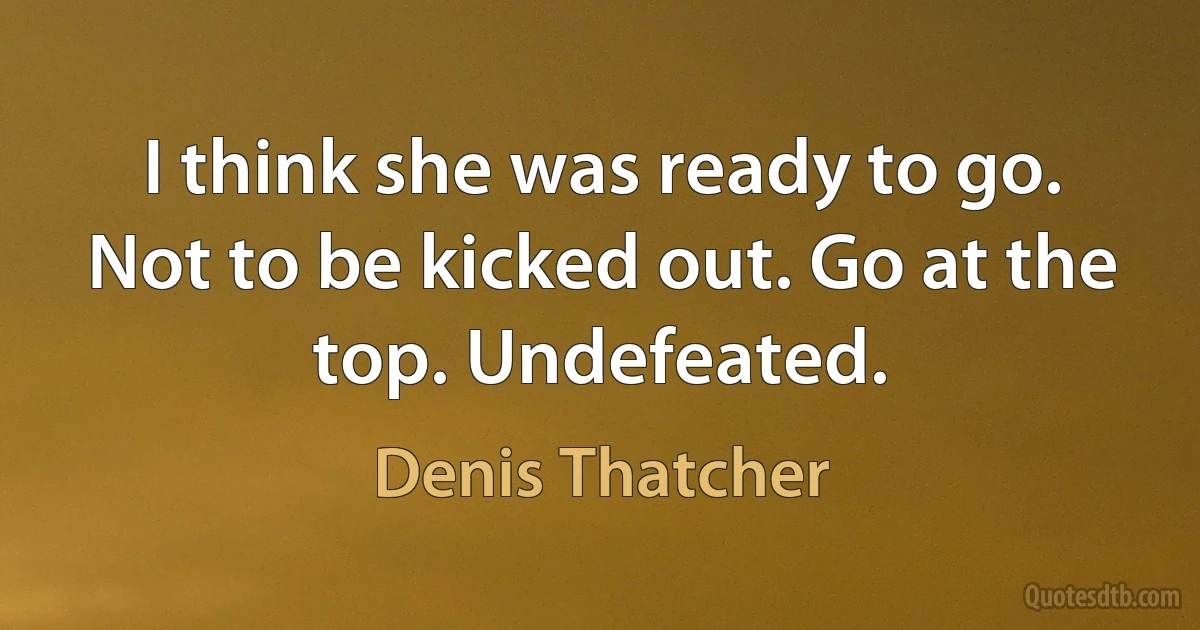 I think she was ready to go. Not to be kicked out. Go at the top. Undefeated. (Denis Thatcher)