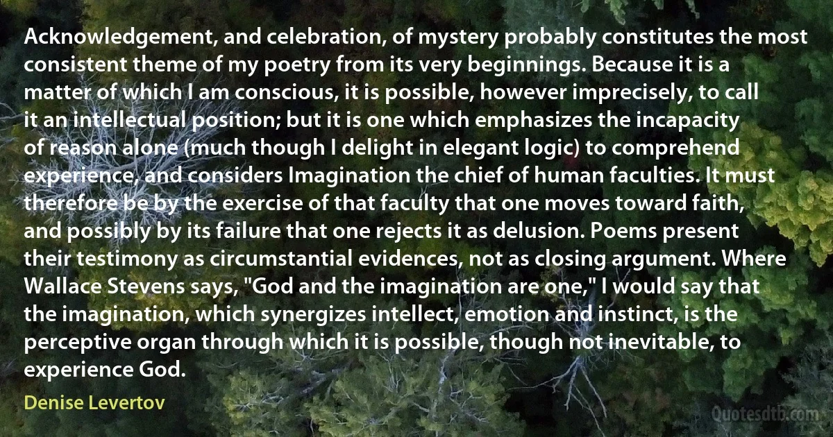 Acknowledgement, and celebration, of mystery probably constitutes the most consistent theme of my poetry from its very beginnings. Because it is a matter of which I am conscious, it is possible, however imprecisely, to call it an intellectual position; but it is one which emphasizes the incapacity of reason alone (much though I delight in elegant logic) to comprehend experience, and considers Imagination the chief of human faculties. It must therefore be by the exercise of that faculty that one moves toward faith, and possibly by its failure that one rejects it as delusion. Poems present their testimony as circumstantial evidences, not as closing argument. Where Wallace Stevens says, "God and the imagination are one," I would say that the imagination, which synergizes intellect, emotion and instinct, is the perceptive organ through which it is possible, though not inevitable, to experience God. (Denise Levertov)