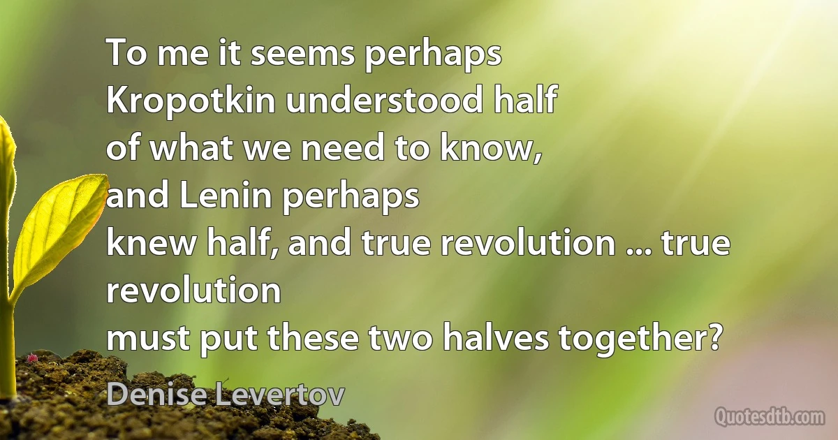 To me it seems perhaps
Kropotkin understood half
of what we need to know,
and Lenin perhaps
knew half, and true revolution ... true revolution
must put these two halves together? (Denise Levertov)