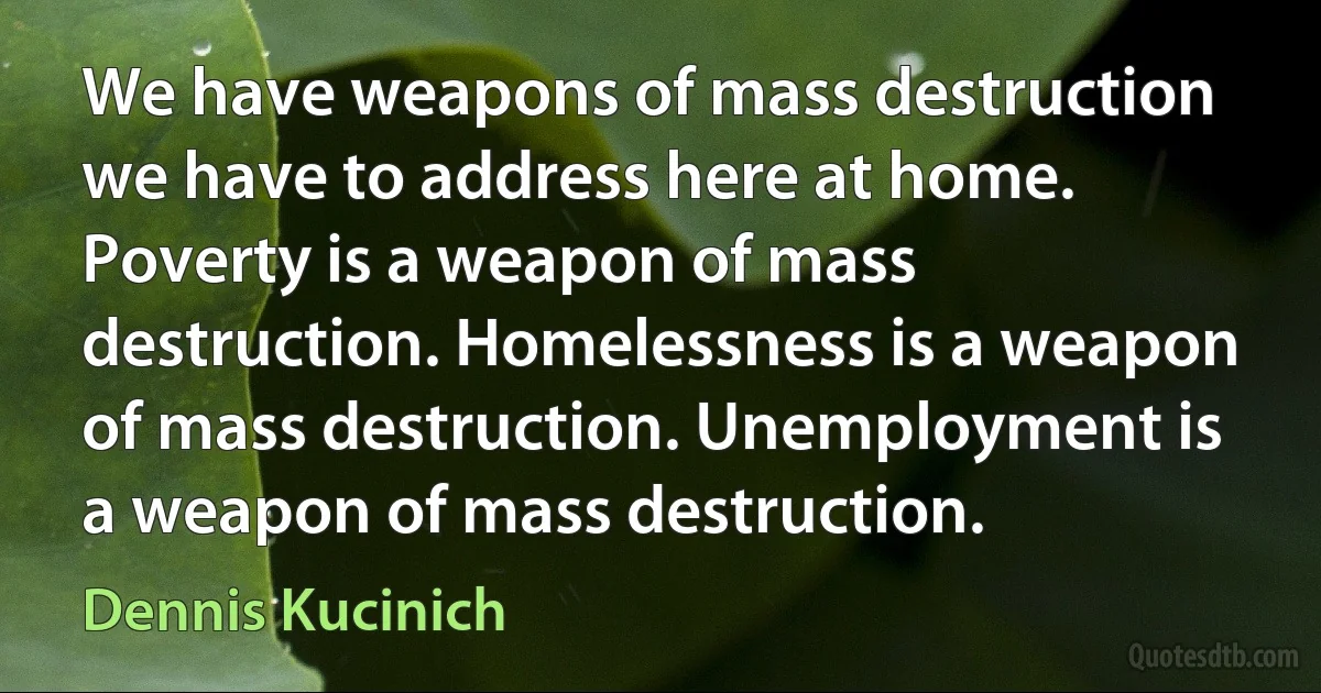 We have weapons of mass destruction we have to address here at home. Poverty is a weapon of mass destruction. Homelessness is a weapon of mass destruction. Unemployment is a weapon of mass destruction. (Dennis Kucinich)