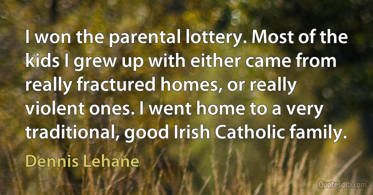 I won the parental lottery. Most of the kids I grew up with either came from really fractured homes, or really violent ones. I went home to a very traditional, good Irish Catholic family. (Dennis Lehane)