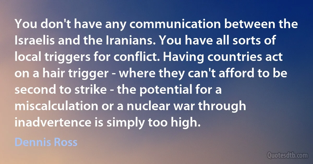 You don't have any communication between the Israelis and the Iranians. You have all sorts of local triggers for conflict. Having countries act on a hair trigger - where they can't afford to be second to strike - the potential for a miscalculation or a nuclear war through inadvertence is simply too high. (Dennis Ross)