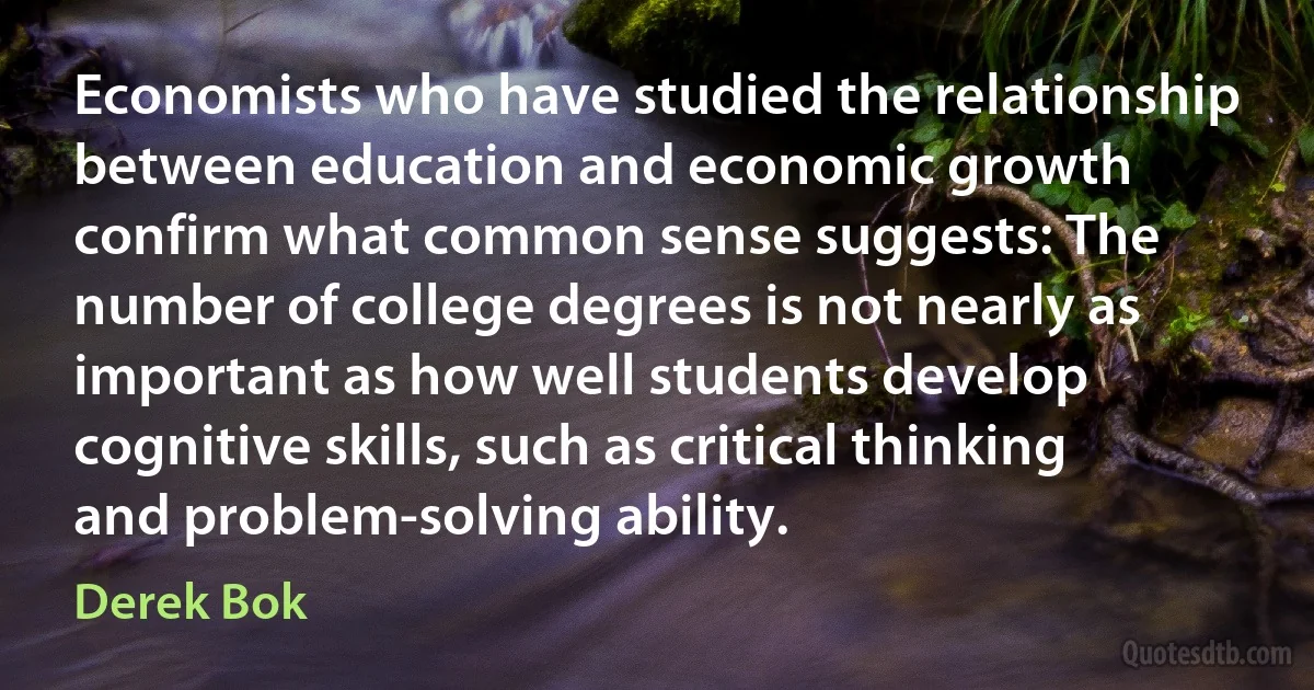 Economists who have studied the relationship between education and economic growth confirm what common sense suggests: The number of college degrees is not nearly as important as how well students develop cognitive skills, such as critical thinking and problem-solving ability. (Derek Bok)