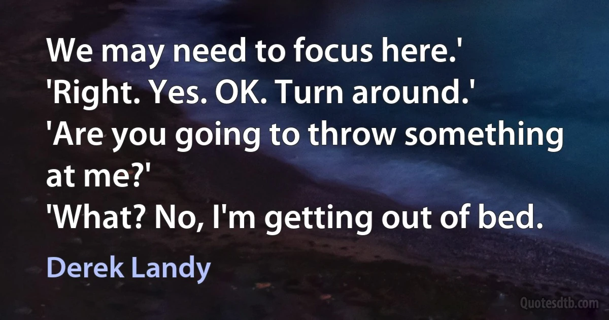 We may need to focus here.'
'Right. Yes. OK. Turn around.'
'Are you going to throw something at me?'
'What? No, I'm getting out of bed. (Derek Landy)