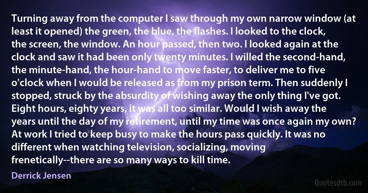 Turning away from the computer I saw through my own narrow window (at least it opened) the green, the blue, the flashes. I looked to the clock, the screen, the window. An hour passed, then two. I looked again at the clock and saw it had been only twenty minutes. I willed the second-hand, the minute-hand, the hour-hand to move faster, to deliver me to five o'clock when I would be released as from my prison term. Then suddenly I stopped, struck by the absurdity of wishing away the only thing I've got. Eight hours, eighty years, it was all too similar. Would I wish away the years until the day of my retirement, until my time was once again my own? At work I tried to keep busy to make the hours pass quickly. It was no different when watching television, socializing, moving frenetically--there are so many ways to kill time. (Derrick Jensen)