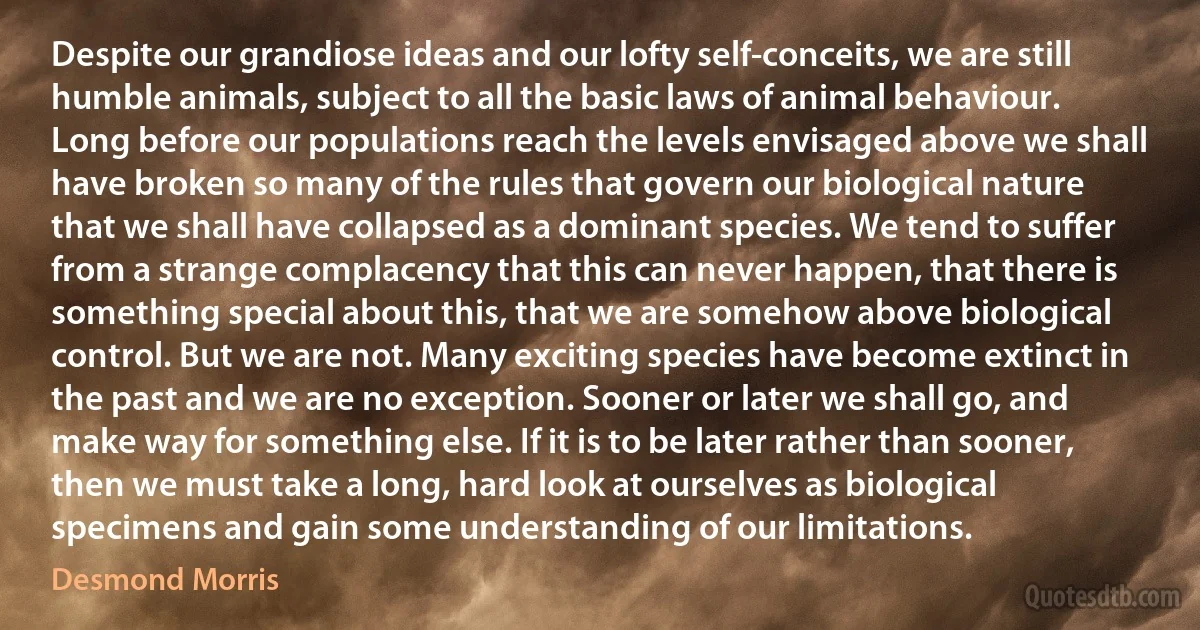 Despite our grandiose ideas and our lofty self-conceits, we are still humble animals, subject to all the basic laws of animal behaviour. Long before our populations reach the levels envisaged above we shall have broken so many of the rules that govern our biological nature that we shall have collapsed as a dominant species. We tend to suffer from a strange complacency that this can never happen, that there is something special about this, that we are somehow above biological control. But we are not. Many exciting species have become extinct in the past and we are no exception. Sooner or later we shall go, and make way for something else. If it is to be later rather than sooner, then we must take a long, hard look at ourselves as biological specimens and gain some understanding of our limitations. (Desmond Morris)