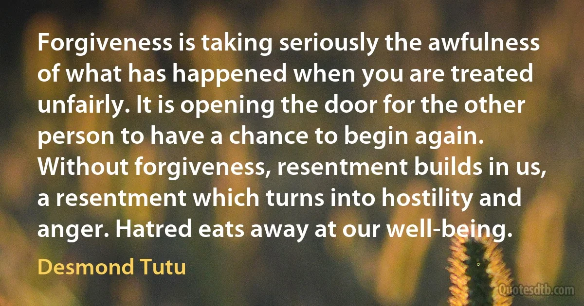 Forgiveness is taking seriously the awfulness of what has happened when you are treated unfairly. It is opening the door for the other person to have a chance to begin again. Without forgiveness, resentment builds in us, a resentment which turns into hostility and anger. Hatred eats away at our well-being. (Desmond Tutu)