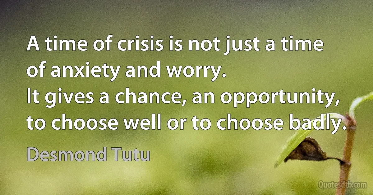 A time of crisis is not just a time of anxiety and worry.
It gives a chance, an opportunity, to choose well or to choose badly. (Desmond Tutu)