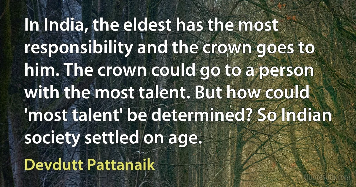 In India, the eldest has the most responsibility and the crown goes to him. The crown could go to a person with the most talent. But how could 'most talent' be determined? So Indian society settled on age. (Devdutt Pattanaik)