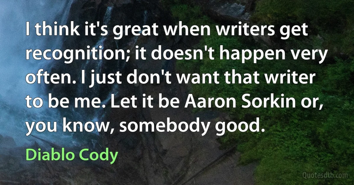 I think it's great when writers get recognition; it doesn't happen very often. I just don't want that writer to be me. Let it be Aaron Sorkin or, you know, somebody good. (Diablo Cody)