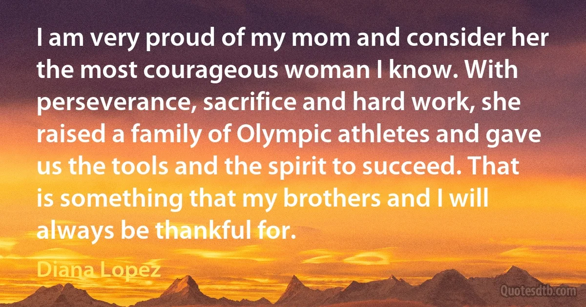 I am very proud of my mom and consider her the most courageous woman I know. With perseverance, sacrifice and hard work, she raised a family of Olympic athletes and gave us the tools and the spirit to succeed. That is something that my brothers and I will always be thankful for. (Diana Lopez)