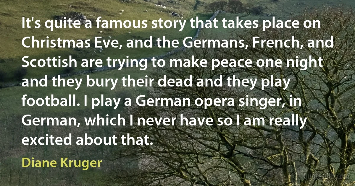 It's quite a famous story that takes place on Christmas Eve, and the Germans, French, and Scottish are trying to make peace one night and they bury their dead and they play football. I play a German opera singer, in German, which I never have so I am really excited about that. (Diane Kruger)