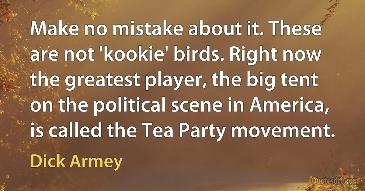 Make no mistake about it. These are not 'kookie' birds. Right now the greatest player, the big tent on the political scene in America, is called the Tea Party movement. (Dick Armey)