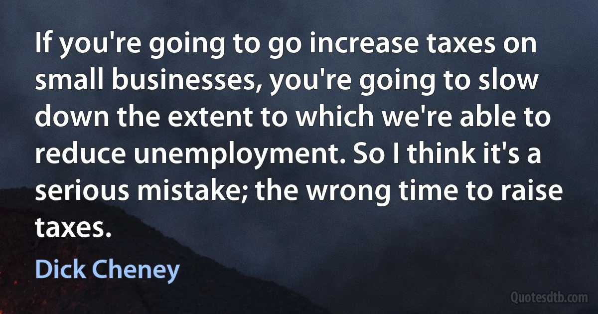 If you're going to go increase taxes on small businesses, you're going to slow down the extent to which we're able to reduce unemployment. So I think it's a serious mistake; the wrong time to raise taxes. (Dick Cheney)