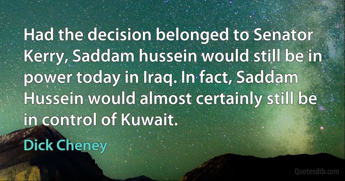 Had the decision belonged to Senator Kerry, Saddam hussein would still be in power today in Iraq. In fact, Saddam Hussein would almost certainly still be in control of Kuwait. (Dick Cheney)