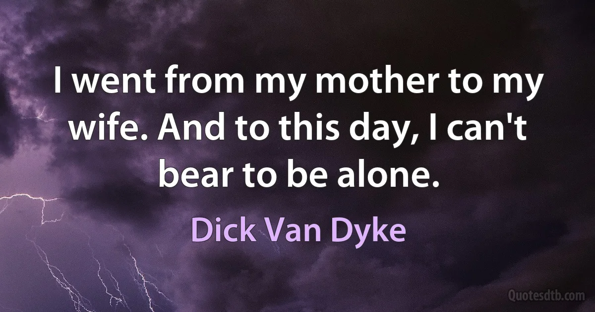 I went from my mother to my wife. And to this day, I can't bear to be alone. (Dick Van Dyke)