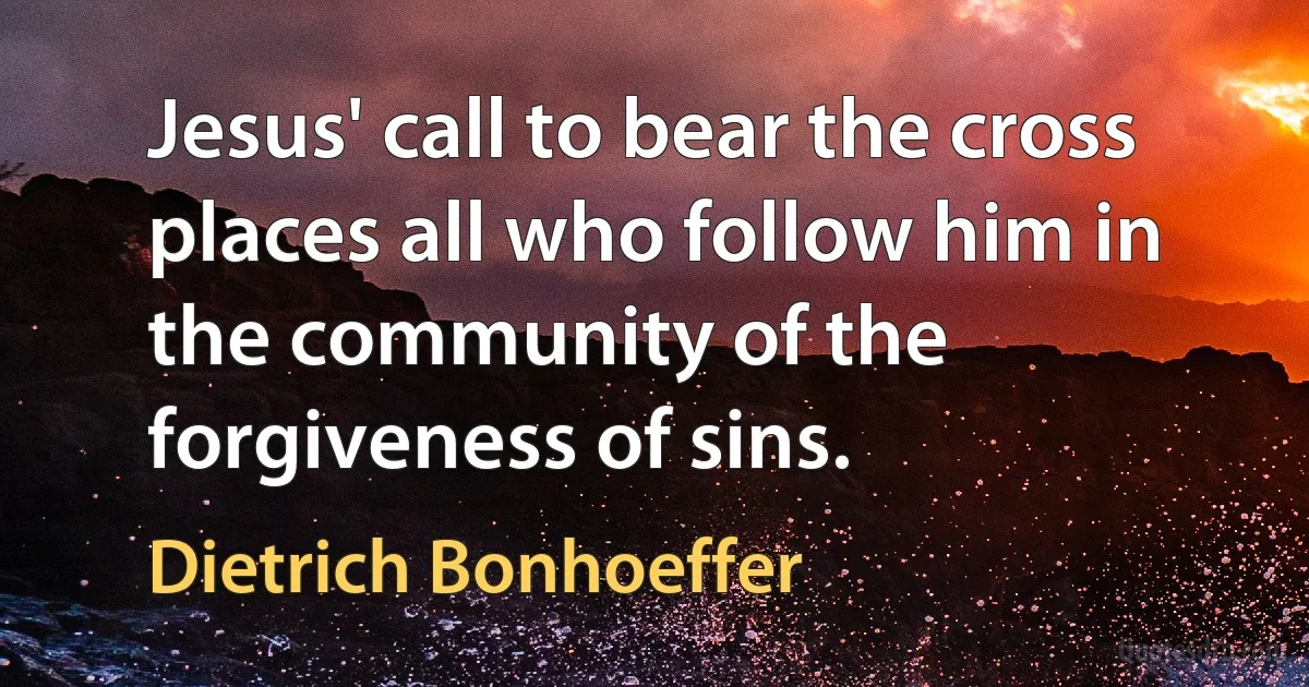 Jesus' call to bear the cross places all who follow him in the community of the forgiveness of sins. (Dietrich Bonhoeffer)