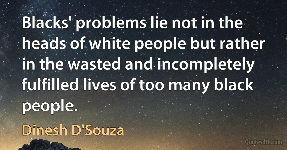 Blacks' problems lie not in the heads of white people but rather in the wasted and incompletely fulfilled lives of too many black people. (Dinesh D'Souza)