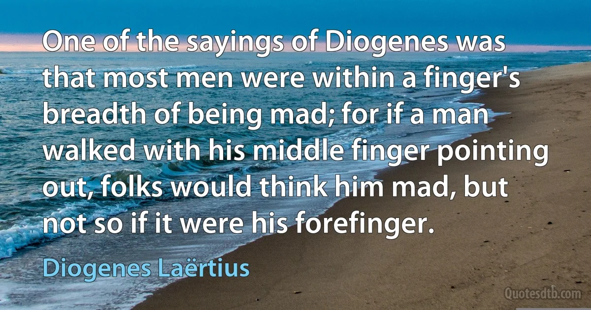 One of the sayings of Diogenes was that most men were within a finger's breadth of being mad; for if a man walked with his middle finger pointing out, folks would think him mad, but not so if it were his forefinger. (Diogenes Laërtius)