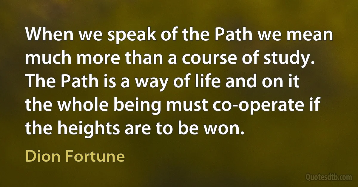 When we speak of the Path we mean much more than a course of study. The Path is a way of life and on it the whole being must co-operate if the heights are to be won. (Dion Fortune)