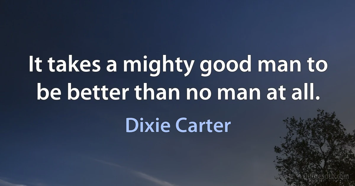 It takes a mighty good man to be better than no man at all. (Dixie Carter)