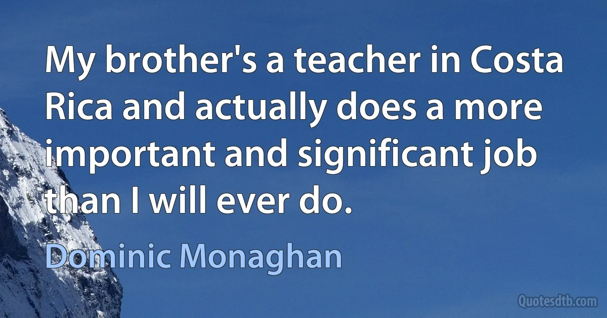 My brother's a teacher in Costa Rica and actually does a more important and significant job than I will ever do. (Dominic Monaghan)